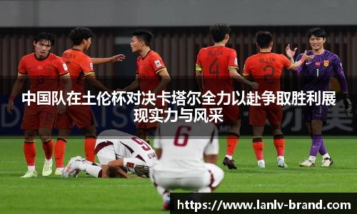 中国队在土伦杯对决卡塔尔全力以赴争取胜利展现实力与风采