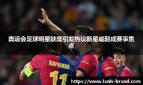 奥运会足球明星缺席引发热议新星崛起成赛事焦点